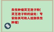 良性肿瘤灵芝孢子粉(灵芝孢子粉的益处：专家称其可助人抵御良性肿瘤)