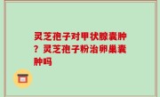 灵芝孢子对甲状腺囊肿？灵芝孢子粉治卵巢囊肿吗
