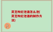 灵芝枸杞泡酒怎么泡(灵芝枸杞泡酒的制作方法)