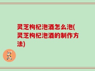 灵芝枸杞泡酒怎么泡(灵芝枸杞泡酒的制作方法)