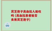 灵芝孢子高血压人能吃吗 (高血压患者能否食用灵芝孢子)