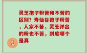 灵芝孢子粉苦和不苦的区别？寿仙谷孢子粉苦，人家不苦，灵芝弹出的粉也不苦，到底哪个是真