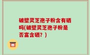 破壁灵芝孢子粉含有硒吗(破壁灵芝孢子粉是否富含硒？)