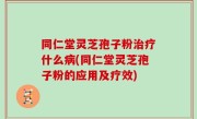 同仁堂灵芝孢子粉治疗什么病(同仁堂灵芝孢子粉的应用及疗效)