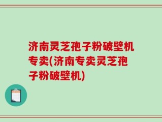 济南灵芝孢子粉破壁机专卖(济南专卖灵芝孢子粉破壁机)