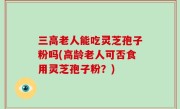 三高老人能吃灵芝孢子粉吗(高龄老人可否食用灵芝孢子粉？)