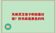 天麻灵芝孢子粉胶囊价格？野天麻是黑色的吗