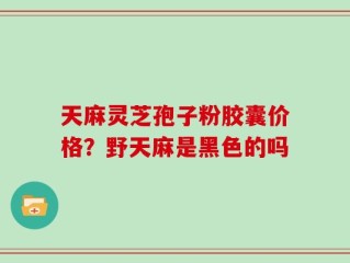 天麻灵芝孢子粉胶囊价格？野天麻是黑色的吗