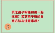 灵芝孢子粉能和姜一起吃嘛？灵芝孢子粉的食用方法与注意事项？