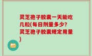 灵芝孢子胶囊一天能吃几粒(每日剂量多少？灵芝孢子胶囊规定用量)