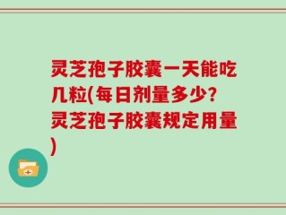 灵芝孢子胶囊一天能吃几粒(每日剂量多少？灵芝孢子胶囊规定用量)