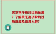 灵芝孢子粉对过敏体质？了解灵芝孢子粉的过敏反应及适用人群？