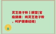 灵芝孢子粉栢颐堂(宝庭健康：纯灵芝孢子粉，呵护健康经络)
