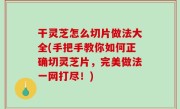 干灵芝怎么切片做法大全(手把手教你如何正确切灵芝片，完美做法一网打尽！)