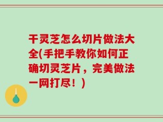 干灵芝怎么切片做法大全(手把手教你如何正确切灵芝片，完美做法一网打尽！)