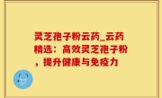 灵芝孢子粉云药_云药精选：高效灵芝孢子粉，提升健康与免疫力