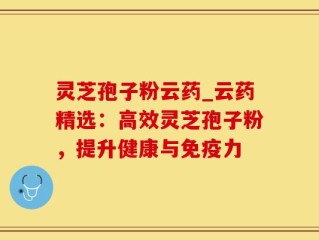 灵芝孢子粉云药_云药精选：高效灵芝孢子粉，提升健康与免疫力