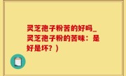 灵芝孢子粉苦的好吗_灵芝孢子粉的苦味：是好是坏？)