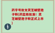 药字号批文灵芝破壁孢子粉(药监局批准！灵芝破壁孢子粉正式上市)
