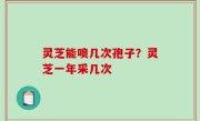 灵芝能喷几次孢子？灵芝一年采几次