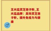 王大猛灵芝孢子粉_王大猛品牌：高效灵芝孢子粉，提升免疫力与健康