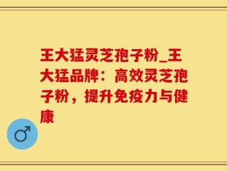 王大猛灵芝孢子粉_王大猛品牌：高效灵芝孢子粉，提升免疫力与健康