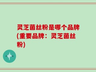 灵芝菌丝粉是哪个品牌(重要品牌：灵芝菌丝粉)