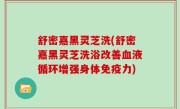 舒密嘉黑灵芝洗(舒密嘉黑灵芝洗浴改善血液循环增强身体免疫力)