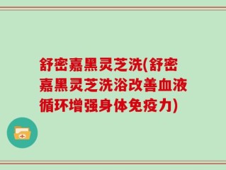 舒密嘉黑灵芝洗(舒密嘉黑灵芝洗浴改善血液循环增强身体免疫力)