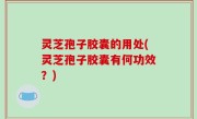 灵芝孢子胶囊的用处(灵芝孢子胶囊有何功效？)