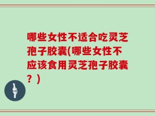 哪些女性不适合吃灵芝孢子胶囊(哪些女性不应该食用灵芝孢子胶囊？)