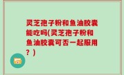 灵芝孢子粉和鱼油胶囊能吃吗(灵芝孢子粉和鱼油胶囊可否一起服用？)