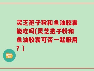 灵芝孢子粉和鱼油胶囊能吃吗(灵芝孢子粉和鱼油胶囊可否一起服用？)
