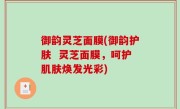 御韵灵芝面膜(御韵护肤  灵芝面膜，呵护肌肤焕发光彩)