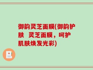 御韵灵芝面膜(御韵护肤  灵芝面膜，呵护肌肤焕发光彩)