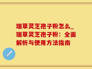 瑞草灵芝孢子粉怎么_瑞草灵芝孢子粉：全面解析与使用方法指南