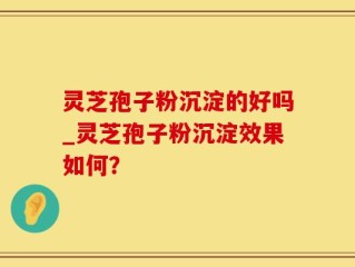灵芝孢子粉沉淀的好吗_灵芝孢子粉沉淀效果如何？