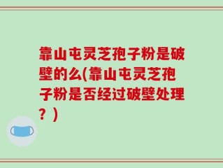靠山屯灵芝孢子粉是破壁的么(靠山屯灵芝孢子粉是否经过破壁处理？)