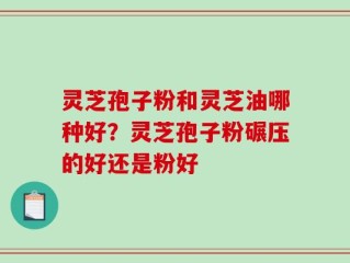 灵芝孢子粉和灵芝油哪种好？灵芝孢子粉碾压的好还是粉好