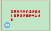灵芝孢子粉的炖汤做法？灵芝煲汤要配什么材料