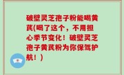 破壁灵芝孢子粉能喝黄芪(喝了这个，不用担心季节变化！破壁灵芝孢子黄芪粉为你保驾护航！)