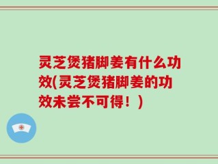 灵芝煲猪脚姜有什么功效(灵芝煲猪脚姜的功效未尝不可得！)