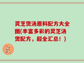灵芝煲汤原料配方大全图(丰富多彩的灵芝汤煲配方，超全汇总！)