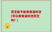 灵芝能不能用保温杯泡(可以用保温杯泡灵芝吗？)
