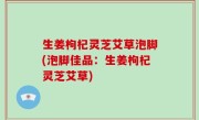 生姜枸杞灵芝艾草泡脚(泡脚佳品：生姜枸杞灵芝艾草)