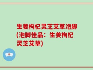 生姜枸杞灵芝艾草泡脚(泡脚佳品：生姜枸杞灵芝艾草)