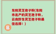东阳灵芝孢子粉(东阳市出产的灵芝孢子粉，云南野生灵芝孢子粉最佳选择！)