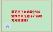 灵芝孢子九珍堂(九珍堂推出灵芝孢子产品助力免疫健康)