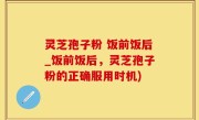 灵芝孢子粉 饭前饭后_饭前饭后，灵芝孢子粉的正确服用时机)