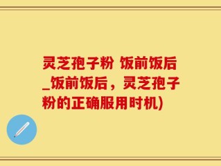 灵芝孢子粉 饭前饭后_饭前饭后，灵芝孢子粉的正确服用时机)